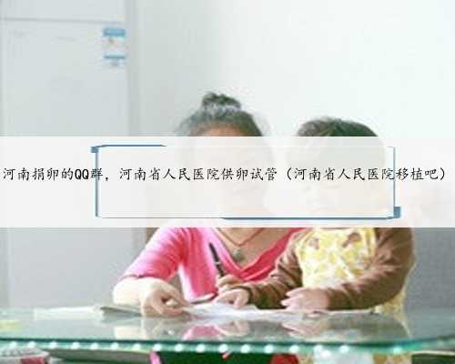 河南捐卵的QQ群，河南省人民医院供卵试管（河南省人民医院移植吧）