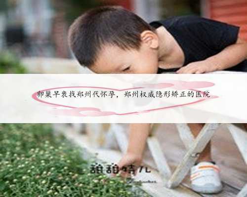 卵巢早衰找郑州代怀孕，郑州权威隐形矫正的医院
