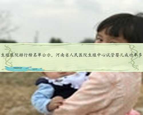 河南生殖医院排行榜名单公示，河南省人民医院生殖中心试管婴儿成功率多高？