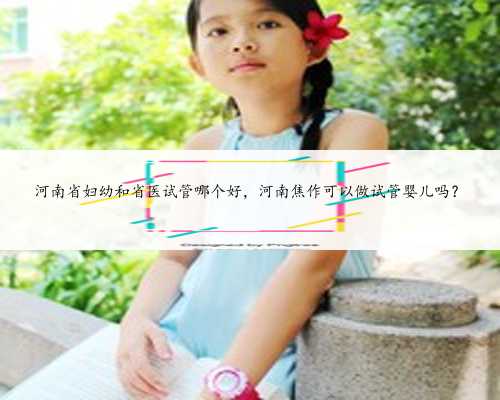 河南省妇幼和省医试管哪个好，河南焦作可以做试管婴儿吗？