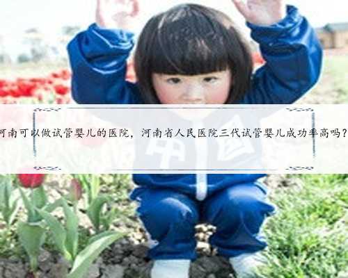 河南可以做试管婴儿的医院，河南省人民医院三代试管婴儿成功率高吗？