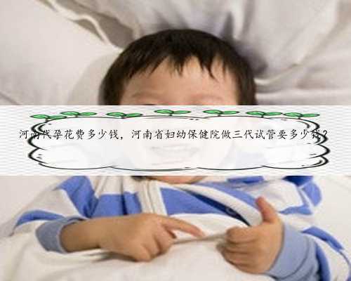 河南代孕花费多少钱，河南省妇幼保健院做三代试管要多少钱？