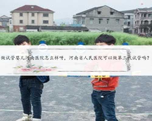 做试管婴儿河南医院怎么样呀，河南省人民医院可以做第三代试管吗？